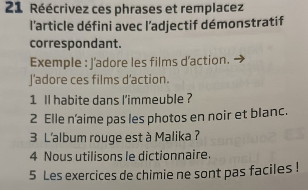 Réécrivez ces phrases et remplacez 
l'article défini avec l’adjectif démonstratif 
correspondant. 
Exemple : J’adore les films d’action. 
J’adore ces films d’action. 
1 ll habite dans l'immeuble ? 
2 Elle n’aime pas les photos en noir et blanc. 
3 L'album rouge est à Malika ? 
4 Nous utilisons le dictionnaire. 
5 Les exercices de chimie ne sont pas faciles !