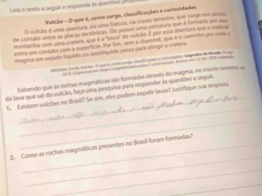 Lefa o texto a seguir e responda às questões prop 
Vulcão - O que é, como surge, classificações e curiosidades 
O vulicão é uma abertura, ou uma fratura, na crosta terrestre, que surge nos portos 
de contato entre as placas tectónicas. Ele possul uma estrutura que é formada por uma 
montanha com uma cratera, que é a "bioca" do vulcão. É por essa abertura que o materal 
entra em contato com a superfície. Por fim, vem a chaminé, que é o caminho por onde o 
magma em estado líquído ou semilíquído passa para atingir a cratera. 
ectse fmily Vuicãos . O que é umms surgo classficações e coissidades. Segrados do Mundo, lo ugo 
20119 Clugenvel em lmps epodondomundica) com volcasi. Acesos em 13 abr 1905: Aleads 
Sabendo que as rochas magmáticas são formadas através do magma, no manto terrestre, su 
da lava que sai do vulcão, faça uma pesquisa para responder às questões a seguir. 
_ 
1. Existern vulcões no Brasil? Se sim, eles podem expelir lavas? Justifique sua resposta. 
_ 
_ 
2. Como as rochas magmáticas presentes no Brasil foram formadas? 
_ 
_