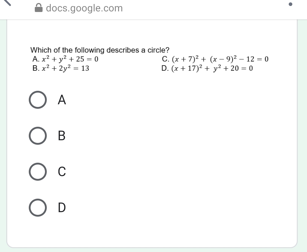 docs.google.com
Which of the following describes a circle?
A. x^2+y^2+25=0 C. (x+7)^2+(x-9)^2-12=0
B. x^2+2y^2=13 D. (x+17)^2+y^2+20=0
A
B
C
D