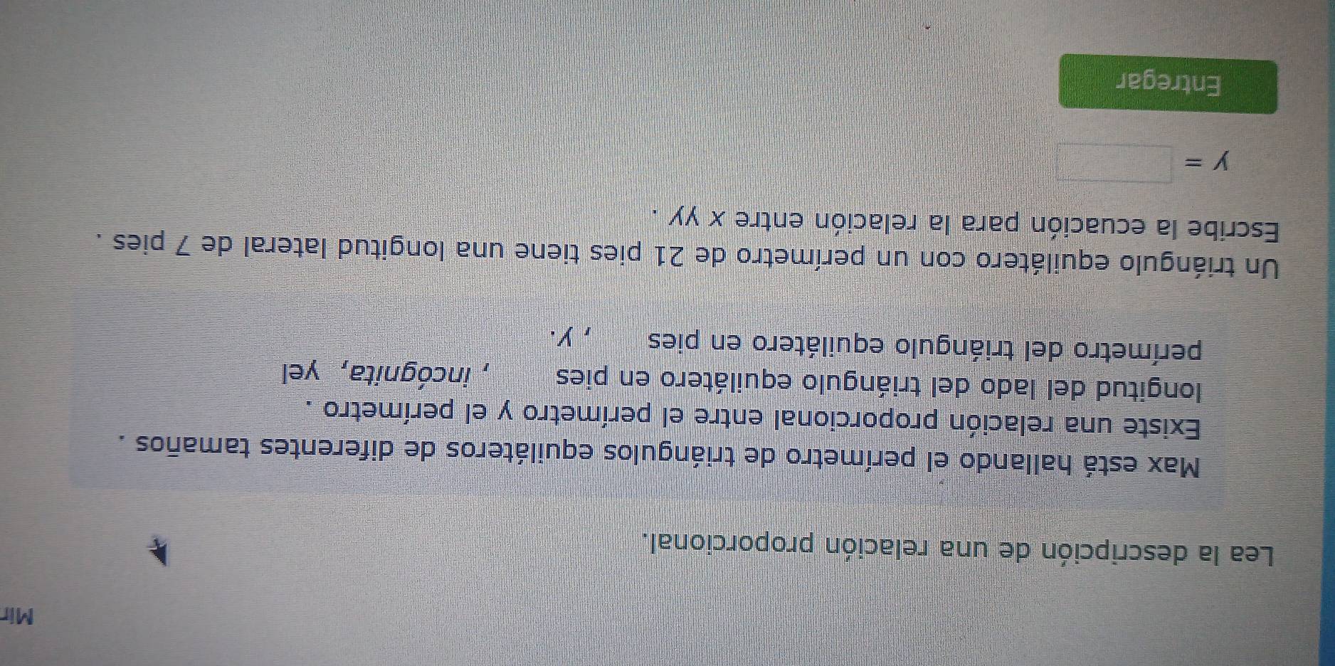 Mir 
Lea la descripción de una relación proporcional. 
Max está hallando el perímetro de triángulos equiláteros de diferentes tamaños . 
Existe una relación proporcional entre el perímetro y el perímetro . 
longitud del lado del triángulo equilátero en pies , incógnita, yel 
perímetro del triángulo equilátero en pies , y. 
Un triángulo equilátero con un perímetro de 21 pies tiene una longitud lateral de 7 pies . 
Escribe la ecuación para la relación entre XYY.
y=□
Entregar