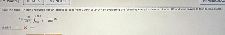 DETAILS MY NOTES Prevous ansv 
Find the time (in min) required for an object to cool from 320°F to 240°F by evaluating the following where t is time in minutes. (Round your answer to four decimal places.)
t= 10/ln (2) ∈t _(240)^(320) 1/T-100 dT
5. 1514 min