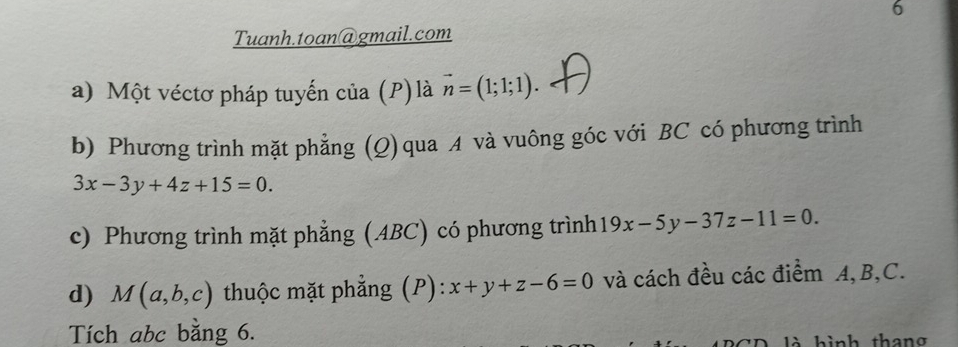 Tuanh.toan@gmail.com 
a) Một véctơ pháp tuyến của (P) là vector n=(1;1;1). 
b) Phương trình mặt phẳng (Q) qua A và vuông góc với BC có phương trình
3x-3y+4z+15=0. 
c) Phương trình mặt phẳng (ABC) có phương trình 19x-5y-37z-11=0. 
d) M(a,b,c) thuộc mặt phẳng (P): x+y+z-6=0 và cách đều các điểm A, B, C. 
Tích abc bằng 6. 
CD là hình thang