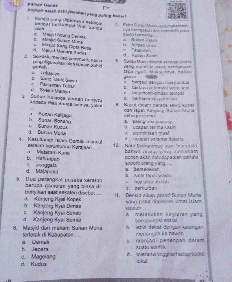 Pilihan Ganda
Pilihlah salah satu jawaban yang paling benar!
1. Masjid yang dipercaya sebagai 7. Putra Sunan Muria yang menemani-
tempat berkumpul Wali Sanga nya mengasuh dan mendidik para
ialah ....
santri bernama
a. Masjid Agung Demak a. Raden Patah
b. Masjid Sunan Muria b. Adipati Unus
c. Masjid Sang Cipta Rasa c. Fatahillah
d. Masjid Menara Kudus d. Raden Santri
2. Sewaktu menjadi perampok, nama 8. Sunan Muria dikenal sebagai ulama
yang digunakan oleh Raden Sahid
adalah .... yang memiliki gaya berdakwah
a Lokajaya
tapa ngeli. Maksudnya, beliau
gemar_
b. Sang Tabik Sewu
a. bergaul dengan masyarakat
c. Pangeran Tuban
b. bertapa di tempat yang sepi
d. Syekh Malaya c. berpindah-pindah tempat
3. Sunan Kalijaga perah berguru d. berkesenian gamelan
kepada Wali Sanga lainnya, yakni 9. Kupat dalam parade sewu kupat
…
dan lepet Kanjeng Sunan Muria
a. Sunan Kalijaga sebagai simbol ....
b. Sunan Bonang a. saling menyayangi
c. Sunan Kudus b. ucapan terima kasih
d. Sunan Muria c. permintaan maaf
d. ucapan selamat datang
4. Kesultanan Islam Demak muncul 10. Nabi Muhammad saw. bersabda
setelah keruntuhan Kerajaan ....
a. Mataram Kuno bahwa orang yang menanam
b. Kahuripan pohon akan mendapatkan pahala
c. Jenggala seperti orang yang ....
d. Majapahit a. bersedekah
b. salat tepat waktu
5. Dua perangkat pusaka keraton c. haji atau umrah
1
berupa gamelan yang biasa di- d. berkurban
bunyikan saat sekaten disebut .... 11. Berikut sikap positif Sunan Muria
a. Kanjeng Kyai Kopek
yang patut diteladan umat Islam
b. Kanjeng Kyai Dimas adalah_
c. Kanjeng Kyai Sekati a. melakukan kegiatan yang
d. Kanjeng Kyai Semar berorientasi sosial
6. Masjid dan makam Sunan Muria b. lebih dekat dengan kalangan
terletak di Kabupaten .... menengah ke bawah
a. Demak c. menjadi penengah dalam
b. Jepara suatu konflik
c. Magelang d. toleransi tinggi terhadap tradisi
d. Kudus
lokal