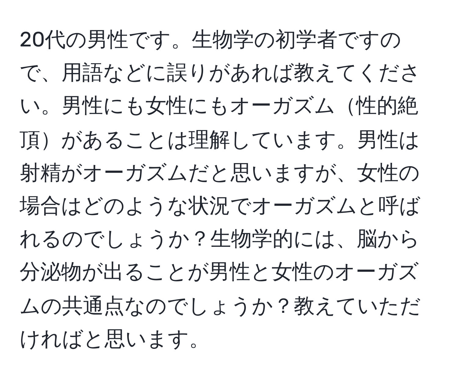 20代の男性です。生物学の初学者ですので、用語などに誤りがあれば教えてください。男性にも女性にもオーガズム性的絶頂があることは理解しています。男性は射精がオーガズムだと思いますが、女性の場合はどのような状況でオーガズムと呼ばれるのでしょうか？生物学的には、脳から分泌物が出ることが男性と女性のオーガズムの共通点なのでしょうか？教えていただければと思います。