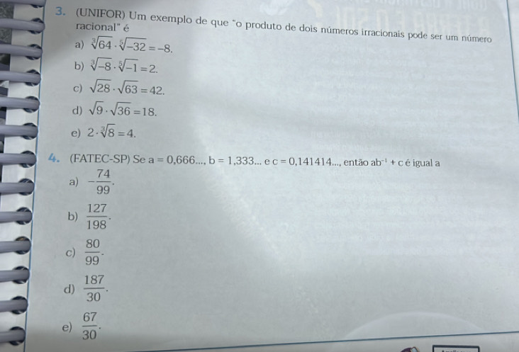 (UNIFOR) Um exemplo de que "o produto de dois números irracionais pode ser um número racional" é
a) sqrt[3](64)· sqrt[5](-32)=-8.
b) sqrt[3](-8)· sqrt[5](-1)=2.
c) sqrt(28)· sqrt(63)=42.
d) sqrt(9)· sqrt(36)=18.
e) 2· sqrt[3](8)=4. 
4。 (FATEC-SP) Se a=0,666..., b=1,333... ec=0,141414... então ab^(-1)+c é igual a
a) - 74/99 .
b)  127/198 .
c)  80/99 .
d)  187/30 .
e)  67/30 .