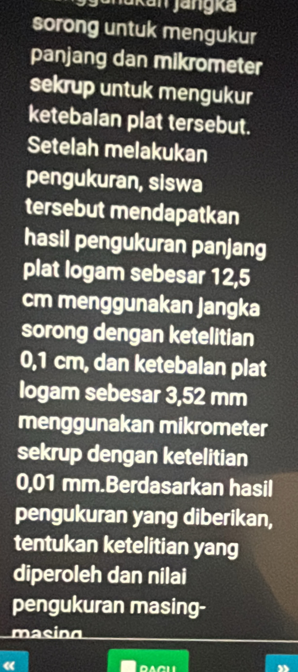 akan jangka 
sorong untuk mengukur 
panjang dan mikrometer 
sekrup untuk mengukur 
ketebalan plat tersebut. 
Setelah melakukan 
pengukuran, siswa 
tersebut mendapatkan 
hasil pengukuran panjang 
plat logam sebesar 12,5
cm menggunakan jangka 
sorong dengan ketelitian
0,1 cm, dan ketebalan plat 
logam sebesar 3,52 mm
menggunakan mikrometer 
sekrup dengan ketelitian
0,01 mm.Berdasarkan hasil 
pengukuran yang diberikan, 
tentukan ketelitian yang 
diperoleh dan nilai 
pengukuran masing- 
masing 
« 
DACL