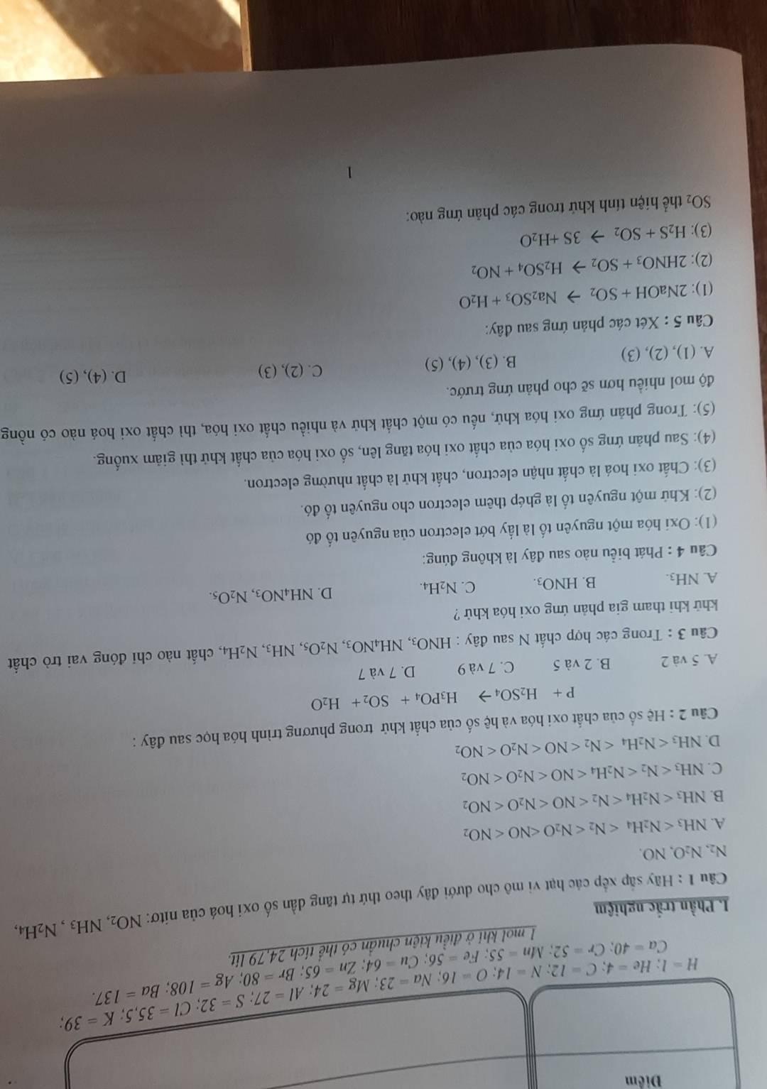 Điểm
H=l;He=4;C=12;N=14;O=16;Na=23;Mg=24;Al=27;S=32;Cl=35,5;K=39.
Ca=40;Cr=52;Mn=55;Fe=56;Cu=64;Zn=65;Br=108;Ba=137.
1 mol khi ở điều kiện chuẩn có thể tích 24,79 lít.
I. Phần trắc nghiệm
Câu 1: Hãy sắp xếp các hạt vi mô cho dưới đây theo thứ tự tăng dần số oxi hoá của nitơ: NO_2,NH_3,N_2I
H4,
N_2,N_2O,NO.
A. NH_3
B. NH_3
C. NH_3
D. NH_3
Câu 2:He số của chất oxi hóa và hệ số của chất khử trong phương trình hóa học sau đây :
P+H_2SO_4to H_3PO_4+SO_2+H_2O
A. 5 và 2 B. 2 và 5 C. 7 và 9 D. 7 và 7
Câu 3 : Trong các hợp chất N sau đây : HNO_3,NH_4NO_3,N_2O_5,NH_3,N_2H_4 , chất nào chỉ đóng vai trò chất
khử khi tham gia phản ứng oxi hóa khử ?
A. NH3. B. HNO_3. C. N_2H_4. D. NH_4NO_3,N_2O_5.
Cầu 4 : Phát biểu nào sau đây là không đúng:
(1): Oxi hóa một nguyên tố là lấy bớt electron của nguyên tố đó
(2): Khứ một nguyên tố là ghép thêm electron cho nguyên tố đó.
(3): Chất oxi hoá là chất nhận electron, chất khử là chất nhường electron.
(4): Sau phản ứng số oxi hóa của chất oxi hóa tăng lên, số oxi hóa của chất khử thì giảm xuống.
(5): Trong phản ứng oxi hóa khử, nếu có một chất khử và nhiều chất oxi hóa, thì chất oxi hoá nào có nồng
độ mol nhiều hơn sẽ cho phản ứng trước.
A. (1), (2), (3) B. (3), (4), (5) C. (2),(3)
D. (4), (5)
Câu 5 : Xét các phản ứng sau đây:
(1): 2NaOH+SO_2to Na_2SO_3+H_2O
(2): 2HNO_3+SO_2to H_2SO_4+NO_2
(3): H_2S+SO_2to 3S+H_2O
SO_2 thể hiện tính khứ trong các phản ứng nào: