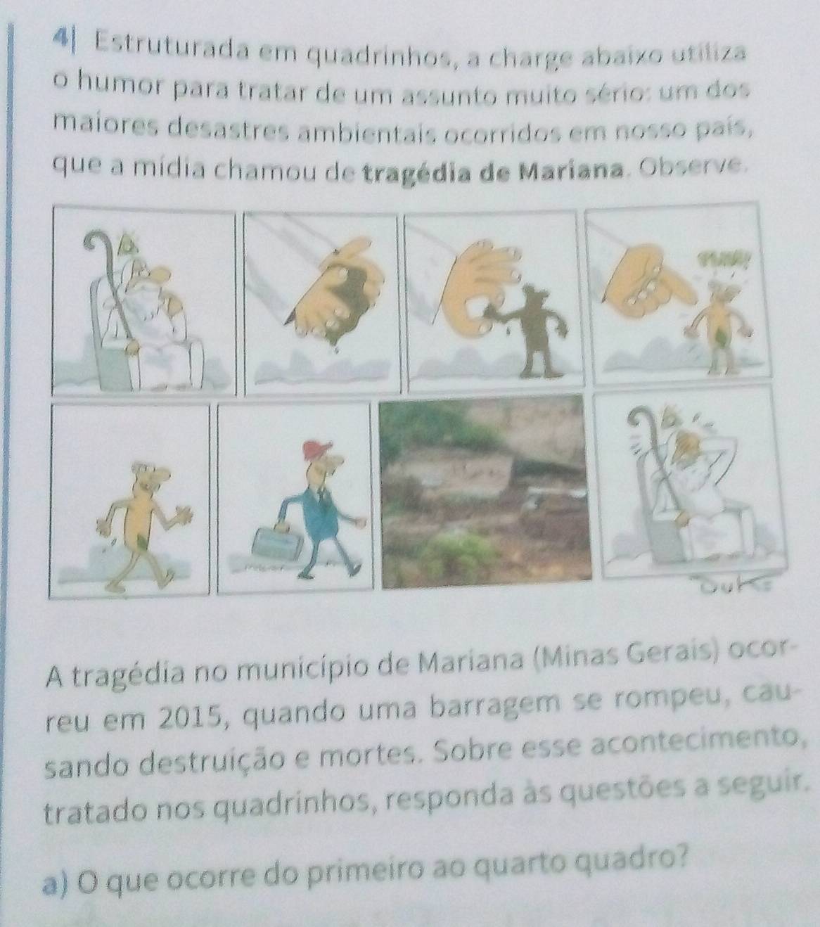 4| Estruturada em quadrinhos, a charge abaixo utiliza 
o humor para tratar de um assunto muito sério: um dos 
maiores desastres ambientais ocorridos em nosso país, 
que a mídia chamou de tragédia de Mariana. Observe. 
A tragédia no município de Mariana (Minas Gerais) ocor- 
reu em 2015, quando uma barragem se rompeu, cau- 
sando destruição e mortes. Sobre esse acontecimento, 
tratado nos quadrinhos, responda às questões a seguir. 
a) O que ocorre do primeiro ao quarto quadro?