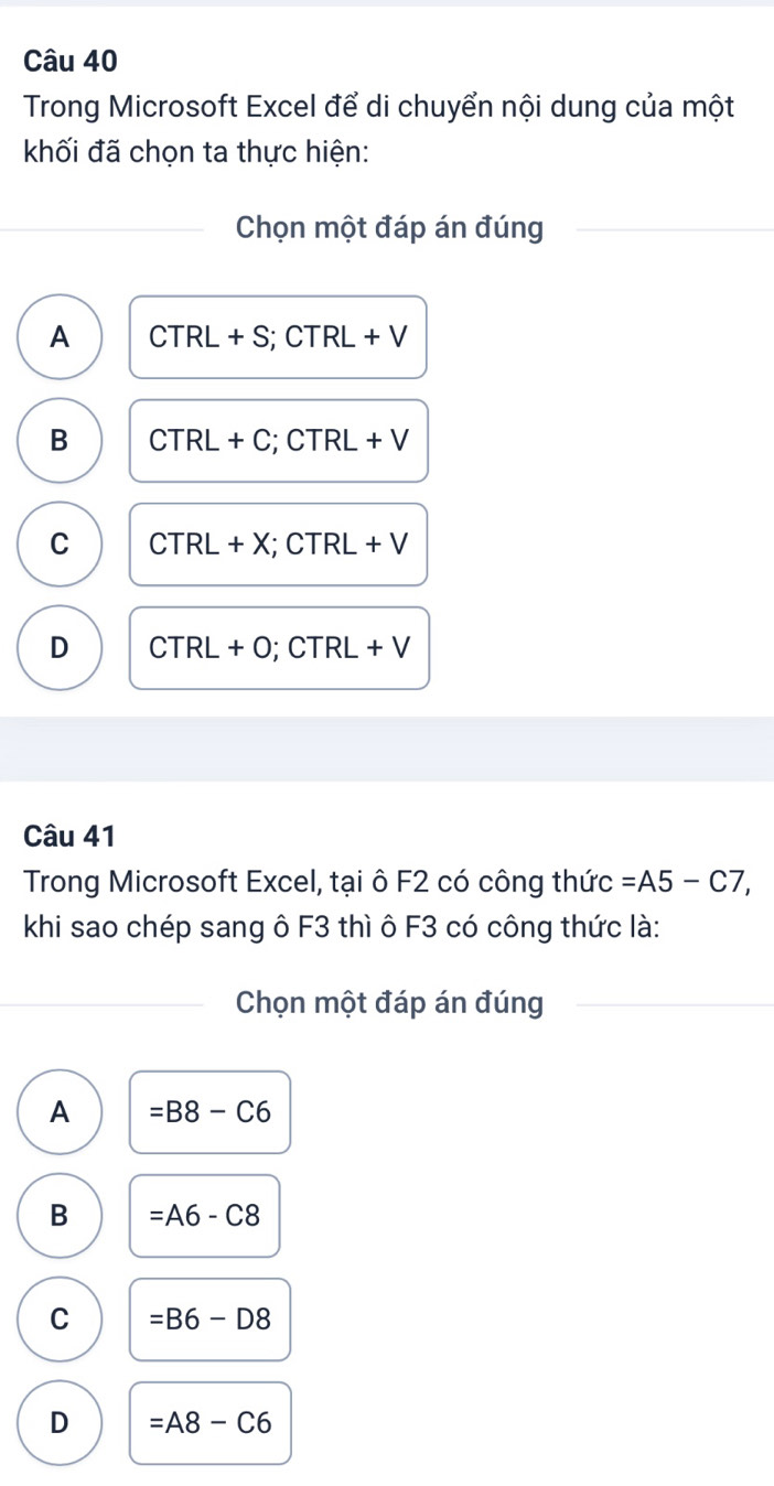 Trong Microsoft Excel để di chuyển nội dung của một
khối đã chọn ta thực hiện:
Chọn một đáp án đúng
A CTRL+S; CTRL+V
B CTRL+C ;CTRL+V
C CTRL+X; ;CTRL+V
D CTRL+O; CTRL +V
Câu 41
Trong Microsoft Excel, tại ô F2 có công thức =A5-C7, 
khi sao chép sang ô F3 thì ô F3 có công thức là:
Chọn một đáp án đúng
A =B8-C6
B =A6-C8
C =B6-D8
D =A8-C6