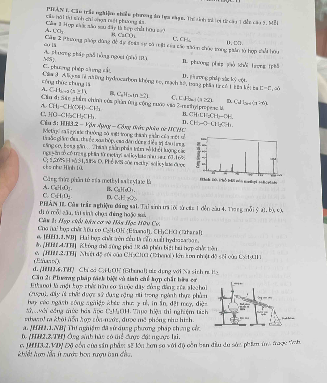 PHÀN I. Câu trắc nghiệm nhiều phương án lựa chọn. Thí sinh trả lời từ câu 1 đến câu 5. Mỗi
câu hỏi thí sinh chỉ chọn một phương án.
Câu 1 Hợp chất nào sau đây là hợp chất hữu cơ?
A. CO_2. B. CaCO_3. C. CH₄.
cơ là
D. CO.
Câu 2 Phương pháp dùng đề dự đoán sự có mặt của các nhóm chức trong phân từ hợp chất hữu
A. phương pháp phổ hồng ngoại (phổ IR). B. phương pháp phổ khối lượng (phổ
MS).
C. phương pháp chưng cất. D. phương pháp sắc ký cột.
Câu 3 Alkyne là những hydrocarbon không no, mạch hở, trong phân từ có 1 liên kết ba Cequiv C ,có
công thức chung là
A. C_nH_2n+2(n≥ 1). B. C_nH_2n(n≥ 2). C. C_nH_2n-2(n≥ 2). D. C_nH_2n-6(n≥ 6).
Câu 4: Sản phẩm chính của phản ứng cộng nước vào 2-methylpropene là
A. CH_3-CH(OH)-CH_3.
B. CH_3CH_2CH_2-OH.
C. HO-CH_2CH_2CH_3. D. CH_3-O-CH_2CH_3.
Câu 5: HH3.2 - Vận dụng - Công thức phân tử HCHC
Methyl salicylate thường có mặt trong thành phần của một số
thuốc giảm đau, thuốc xoa bóp, cao dán dùng điều trị đau lưng,
căng cơ, bong gân... Thành phần phần trăm về khối lượng các
nguyên tố có trong phân tử methyl salicylate như sau: 63.16%
C; 5,26% H và 31,58% O. Phổ MS của methyl salicylate được
cho như Hình 10.
Công thức phân tử của methyl salicylate là
A. C_8H_8O_2. B. C_8H_8O_3.
C. C_5H_8O_2.
D. C_9H_12O_2.
PHÀN II. Câu trắc nghiệm đúng sai. Thí sinh trả lời từ câu 1 đến câu 4. Trong mỗi ý a), b), c),
d) ở mỗi câu, thí sinh chọn đúng hoặc sai.
*  Câu 1: Hợp chất hữu cơ và Hóa Học Hữu Cơ.
Cho hai hợp chất hữu cơ C_2H_5 OH (Ethanol), CH₃CHO (Ethanal).
a. [HH1.1.NB] Hai hợp chất trên đều là dẫn xuất hydrocarbon.
b. [HH1.4.TH] Không thể dùng phổ IR để phân biệt hai hợp chất trên.
c. [HH1.2.TH] Nhiệt độ sôi của CH₃CHO (Ethanal) lớn hơn nhiệt độ sôi của C_2H_5OH
(Ethanol).
d. [HH1.6.TH] Chỉ có C_2 H₅OH (Ethanol) tác dụng với Na sinh ra H_2
Câu 2: Phương pháp tách biệt và tinh chế hợp chất hữu cơ
Ethanol là một hợp chất hữu cơ thuộc dãy đồng đẳng của alcohol
(rượu), đây là chất được sử dụng rộng rãi trong ngành thực phẩm
hay các ngành công nghiệp khác như: y tế, in ấn, dệt may, điện
tử,...với công thức hóa học C_2H_5OH I. Thực hiện thí nghiệm tách
ethanol ra khỏi hỗn hợp cồn-nước, được mô phỏng như hình.
a. [HH1.1.NB] Thí nghiệm đã sử dụng phương pháp chưng cất.
b. [HH2.2.TH] Ông sinh hàn có thể được đặt ngược lại.
c. [HH3.2.VD] Độ cồn của sản phẩm sẽ lớn hơn so với độ cồn ban đầu do sản phẩm thu được tinh
khiết hơn lẫn ít nước hơn rượu ban đầu.