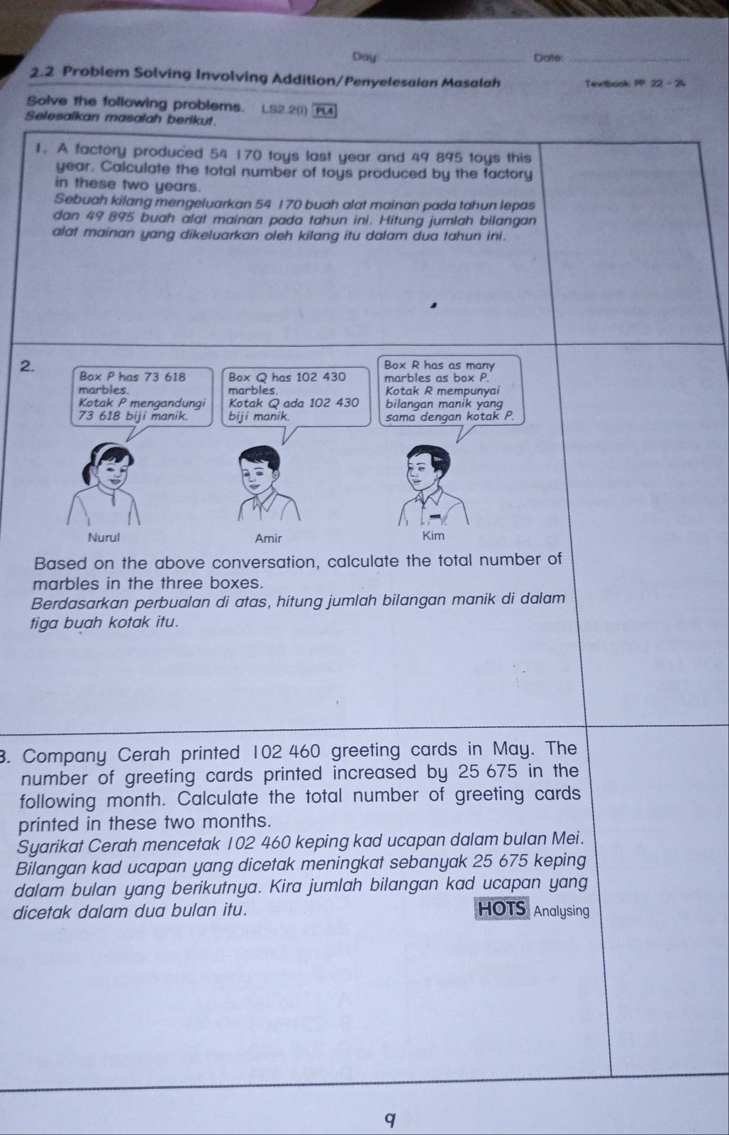 Day _Date:_ 
2.2 Problem Solving Involving Addition/Penyelesaian Masalah Textbook PP. 22 - 24 
Solve the following problems. LS2.2(i) Pu 
Selesaikan masalah berikut. 
1. A factory produced 54 170 toys last year and 49 895 toys this
year. Calculate the total number of toys produced by the factory 
in these two years. 
Sebuah kilang mengeluarkan 54 1 70 buah alat mainan pada tahun lepas 
dan 49 895 buah alat mainan pada tahun ini. Hitung jumlah bilangan 
alat mainan yang dikeluarkan oleh kilang itu dalam dua tahun ini. 
Based on the above conversation, calculate the total number of 
marbles in the three boxes. 
Berdasarkan perbualan di atas, hitung jumlah bilangan manik di dalam 
tiga buah kotak itu. 
3. Company Cerah printed 102 460 greeting cards in May. The 
number of greeting cards printed increased by 25 675 in the 
following month. Calculate the total number of greeting cards 
printed in these two months. 
Syarikat Cerah mencetak 102 460 keping kad ucapan dalam bulan Mei. 
Bilangan kad ucapan yang dicetak meningkat sebanyak 25 675 keping 
dalam bulan yang berikutnya. Kira jumlah bilangan kad ucapan yang 
dicetak dalam dua bulan itu. HOTS Analysing 
q