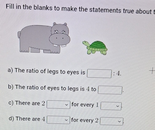 Fill in the blanks to make the statements true about t 
a) The ratio of legs to eyes is □ :4. 
b) The ratio of eyes to legs is 4 to □. 
c) There are 2 □ for every 1□. 
d) There are 4 1□ for every 2 ∈fty .