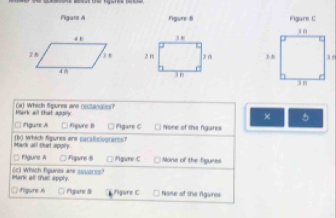 the cuessons soast ta ares celure.
Figans A Figure B Figare C


(a) Which Sigures are rectangies?
Mark all that apply. ×
□ Pigure A Figure B Pigare C None of the fgares
(b) which figures are paralislograms?
Mark all that apply
□ Figure A ;Figure 8 Fgure C Mone of the figures
(c) Which figures are squaces?
Plark all that epply.
Figure A Fgare B Figure C None of the Agures