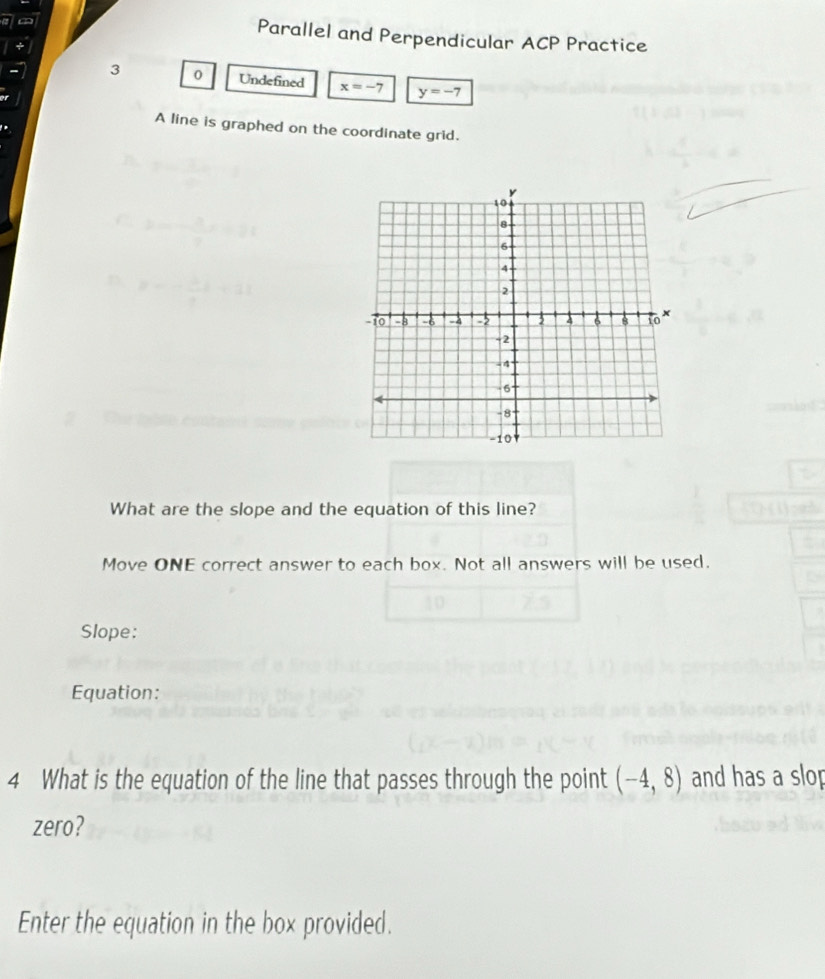 Parallel and Perpendicular ACP Practice 
3 0 Undefined x=-7 y=-7
A line is graphed on the coordinate grid. 
What are the slope and the equation of this line? 
Move ONE correct answer to each box. Not all answers will be used. 
Slope: 
Equation: 
4 What is the equation of the line that passes through the point (-4,8) and has a slop 
zero? 
Enter the equation in the box provided.