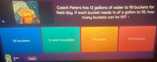 Coach Peters has 12 gallons of water to fill buckets for
field day. If each bucket needs ½ of a gallon to fill, how
many buckets can he fill? +
36 buckets 12 and ½ buckets 4 buckets 3/12 bucket
Tools