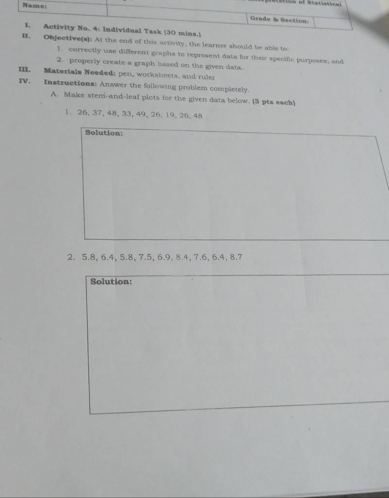 ts 
ns.) 
II. Objective(s): At the end of this activity, the learner should be able to: 
1. correctly use different graphs to represent data for their specific purposes; and 
2. properly create a graph based on the given data. 
III. Materials Needed; pen, worksheets, and ruler 
IV. Instructions: Answer the following problem completely. 
A. Make stem-and-leaf plots for the given data below. (3 pts each) 
1. 26, 37, 48, 33, 49, 26, 19, 26, 48
Solution: 
2. 5.8, 6.4, 5.8, 7.5, 6.9, 8.4, 7.6, 6.4, 8.7
Solution: