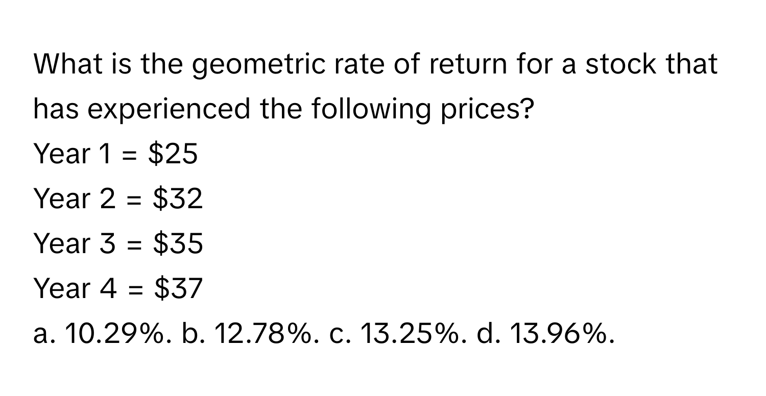 What is the geometric rate of return for a stock that has experienced the following prices? 
Year 1 = $25
Year 2 = $32
Year 3 = $35
Year 4 = $37
a. 10.29%. b. 12.78%. c. 13.25%. d. 13.96%.