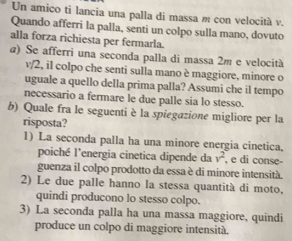 Un amico ti lancia una palla di massa m con velocità v.
Quando afferri la palla, senti un colpo sulla mano, dovuto
alla forza richiesta per fermarla.
@) Se afferri una seconda palla di massa 2m e velocità
v/2, il colpo che senti sulla mano è maggiore, minore o
uguale a quello della prima palla? Assumi che il tempo
necessario a fermare le due palle sia lo stesso.
b) Quale fra le seguenti è la spiegazione migliore per la
risposta?
1) La seconda palla ha una minore energia cinetica,
poiché l’energia cinetica dipende da v^2 , e di conse-
guenza il colpo prodotto da essa è di minore intensità.
2) Le due palle hanno la stessa quantità di moto,
quindi producono lo stesso colpo.
3) La seconda palla ha una massa maggiore, quindi
produce un colpo di maggiore intensità.