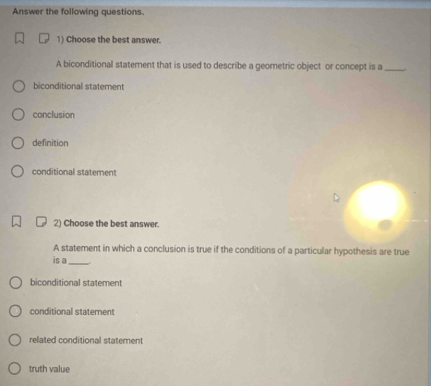 Answer the following questions.
1) Choose the best answer.
A biconditional statement that is used to describe a geometric object or concept is a_
biconditional statement
conclusion
definition
conditional statement
2) Choose the best answer.
A statement in which a conclusion is true if the conditions of a particular hypothesis are true
is a_
biconditional statement
conditional statement
related conditional statement
truth value