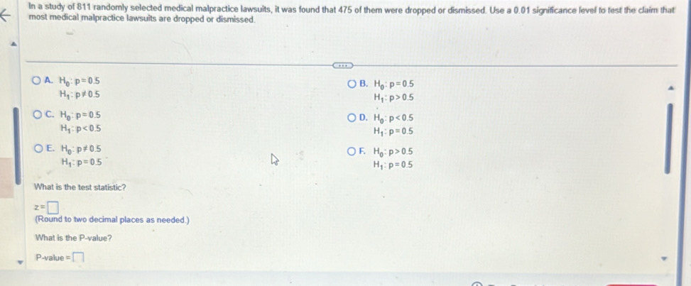 In a study of 811 randomly selected medical malpractice lawsuits, it was found that 475 of them were dropped or dismissed. Use a 0.01 significance level to test the claim that
most medical malpractice lawsuits are dropped or dismissed.
A. H_0:p=0.5
B. H_0:p=0.5
H_1:p!= 0.5
H_1:p>0.5
C. H_0:p=0.5
D. H_0:p<0.5
H_1:p<0.5
H_1:p=0.5
E. H_0:p!= 0.5
F. H_0:p>0.5
H_1:p=0.5
H_1:p=0.5
What is the test statistic?
z=□
(Round to two decimal places as needed.)
What is the P -value?
P -value =□
