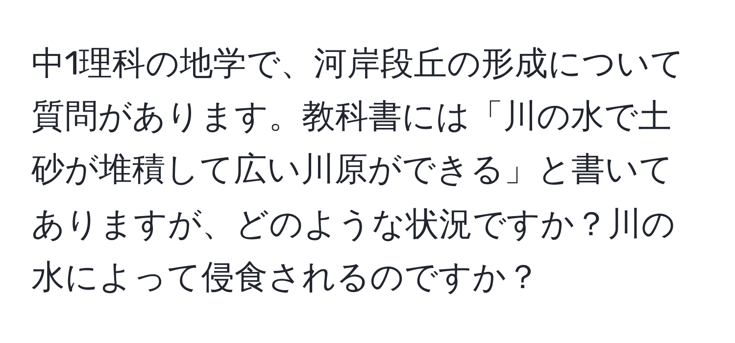 中1理科の地学で、河岸段丘の形成について質問があります。教科書には「川の水で土砂が堆積して広い川原ができる」と書いてありますが、どのような状況ですか？川の水によって侵食されるのですか？