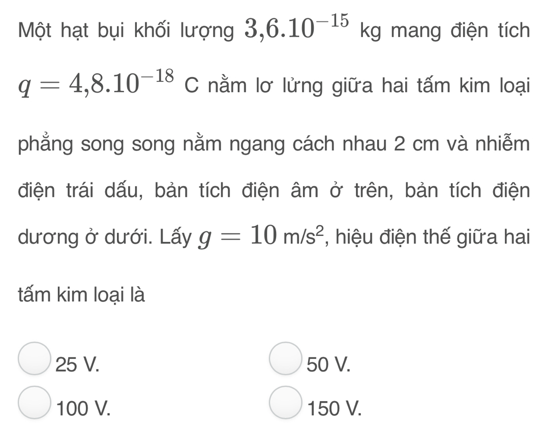 Một hạt bụi khối lượng 3,6.10^(-15)kg mang điện tích
q=4,8.10^(-18)C nằm lơ lửng giữa hai tấm kim loại
phẳng song song nằm ngang cách nhau 2 cm và nhiễm
điện trái dấu, bản tích điện âm ở trên, bản tích điện
dương ở dưới. Lấy g=10m/s^2 , hiệu điện thế giữa hai
tấm kim loại là
25 V. 50 V.
100 V. 150 V.