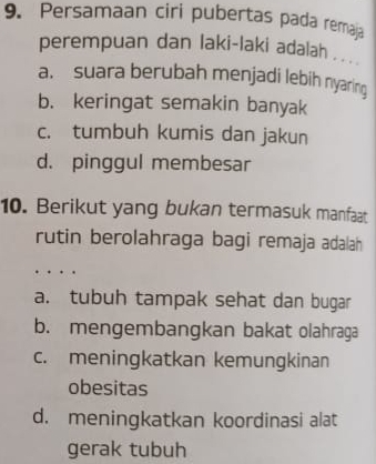 Persamaan ciri pubertas pada remaja
perempuan dan laki-laki adalah . ..
a. suara berubah menjadi lebih nyaring
b. keringat semakin banyak
c. tumbuh kumis dan jakun
d. pinggul membesar
10. Berikut yang bukan termasuk manfaat
rutin berolahraga bagi remaja adalah
a. tubuh tampak sehat dan bugar
b. mengembangkan bakat olahraga
c. meningkatkan kemungkinan
obesitas
d. meningkatkan koordinasi alat
gerak tubuh