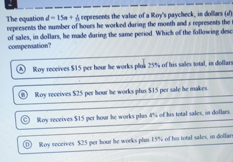 The equation d=15n+ x/23  represents the value of a Roy's paycheck, in dollars (d)
represents the number of hours he worked during the month and s represents the
of sales, in dollars, he made during the same period. Which of the following desc
compensation?
Roy receives $15 per hour he works plus 25% of his sales total, in dollars
Roy receives $25 per hour he works plus $15 per sale he makes.
Roy receives $15 per hour he works plus 4% of his total sales, in dollars.
Roy receives $25 per hour he works plus 15% of his total sales, in dollars