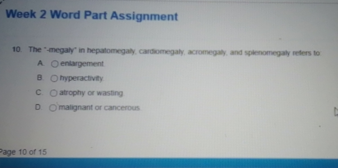 Week 2 Word Part Assignment
10. The “-megaly” in hepatomegaly, cardiomegaly, acromegaly, and splenomegaly refers to:
A. enlargement
B. hyperactivity.
C. atrophy or wasting.
D. malignant or cancerous
Page 10 of 15