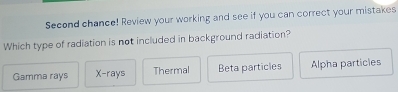 Second chance! Review your working and see if you can correct your mistakes
Which type of radiation is not included in background radiation?
Gamma rays X -rays Thermal Beta particles Alpha particles