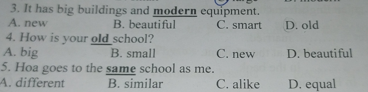 It has big buildings and modern equipment.
A. new B. beautiful C. smart D. old
4. How is your old school?
A. big B. small C. new D. beautiful
5. Hoa goes to the same school as me.
A. different B. similar C. alike D. equal