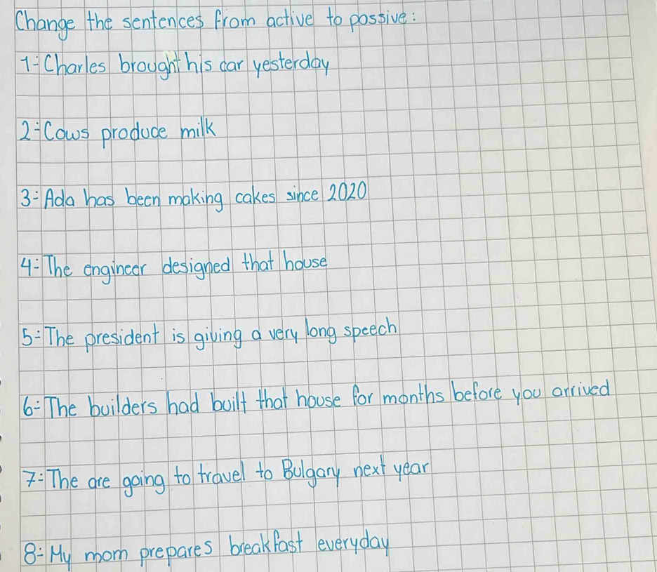 Change the sentences from active to possive: 
1 Charles brought his car yesterday 
2 Cows produce milk 
3: Ada has been making cakes since 2020
4: The engincer designed that house 
5: The president is giving a very long speech 
6: The builders had built that house for months before you arrived 
7: The are going to travel to Bugary next year
8: My moom prepares breakfast everyday