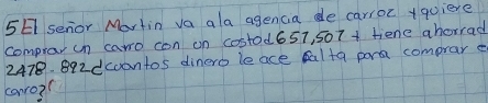 5E senor Martin va ala agencia de carroc +quiere 
comprov un caro con on costod657, 507 + fiene ahorrad
2478. 892dcoontos dinero le ace alta pora comprar e 
canro?(