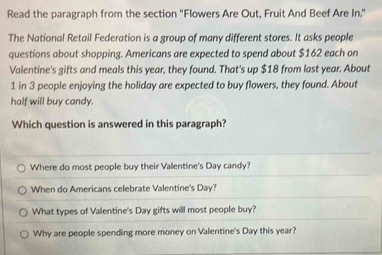 Read the paragraph from the section 'Flowers Are Out, Fruit And Beef Are In."
The National Retail Federation is a group of many different stores. It asks people
questions about shopping. Americans are expected to spend about $162 each on
Valentine's gifts and meals this year, they found. That's up $18 from last year. About
1 in 3 people enjoying the holiday are expected to buy flowers, they found. About
half will buy candy.
Which question is answered in this paragraph?
Where do most people buy their Valentine's Day candy?
When do Americans celebrate Valentine's Day?
What types of Valentine's Day gifts will most people buy?
Why are people spending more money on Valentine's Day this year?