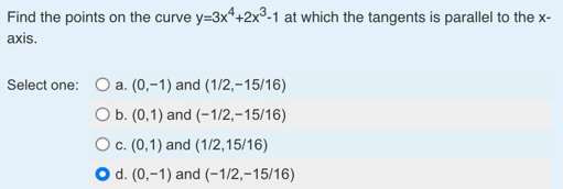 Find the points on the curve y=3x^4+2x^3-1 at which the tangents is parallel to the x -
axis.
Select one: a. (0,-1) and (1/2,-15/16)
b. (0,1) and (-1/2,-15/16)
C. (0,1) and (1/2,15/16)
d. (0,-1) and (-1/2,-15/16)