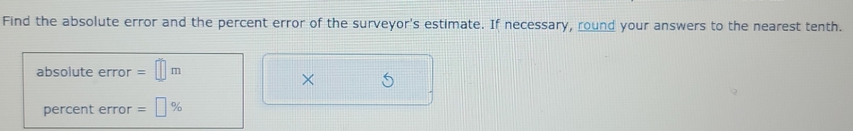 Find the absolute error and the percent error of the surveyor's estimate. If necessary, round your answers to the nearest tenth. 
absolute error =□ m
× 
percent error =□ %