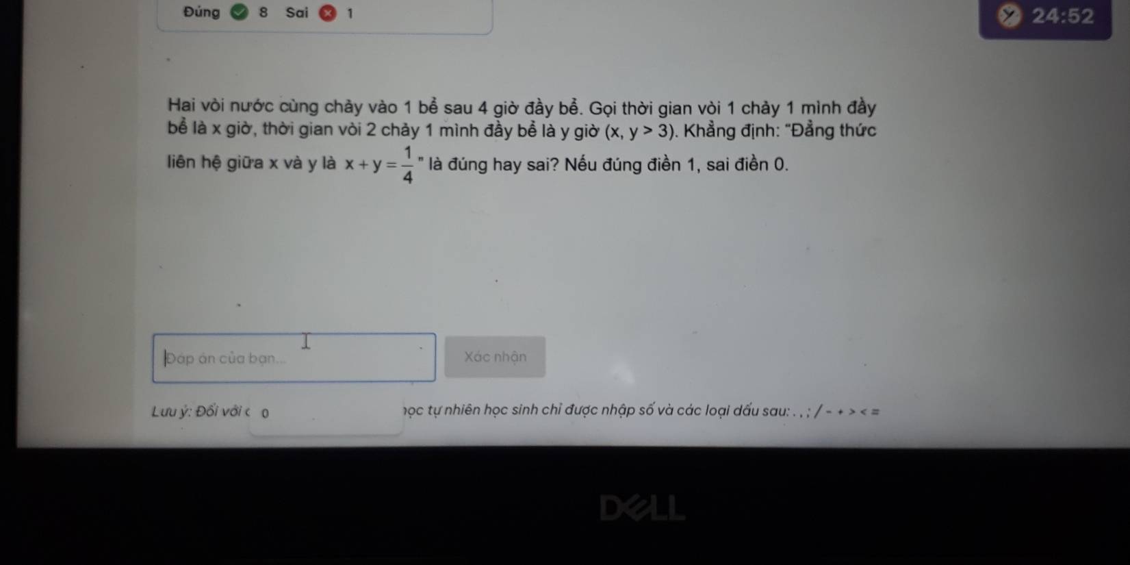 Đúng Sai 1 
24:52 
Hai vòi nước cùng chảy vào 1 bể sau 4 giờ đầy bể. Gọi thời gian vòi 1 chảy 1 mình đầy 
bể là x giờ, thời gian vòi 2 chảy 1 mình đầy bể là y giờ (x,y>3). Khẳng định: "Đẳng thức 
liên hệ giữa x và y là x+y=frac 14^n là đúng hay sai? Nếu đúng điền 1, sai điền 0. 
Đáp án của bạn. Xác nhận 
Lưu ý : Đối với c o học tự nhiên học sinh chỉ được nhập số và các loại dấu sau: . , ; / - + > < = 
D