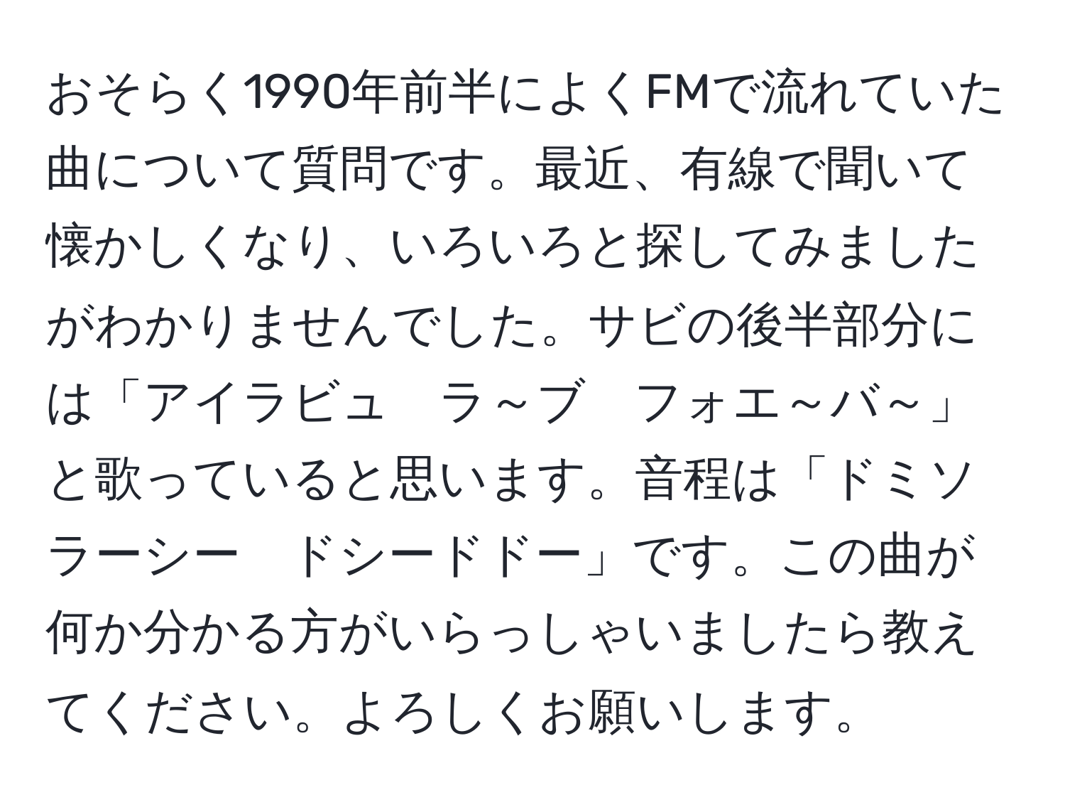 おそらく1990年前半によくFMで流れていた曲について質問です。最近、有線で聞いて懐かしくなり、いろいろと探してみましたがわかりませんでした。サビの後半部分には「アイラビュ　ラ～ブ　フォエ～バ～」と歌っていると思います。音程は「ドミソ　ラーシー　ドシードドー」です。この曲が何か分かる方がいらっしゃいましたら教えてください。よろしくお願いします。