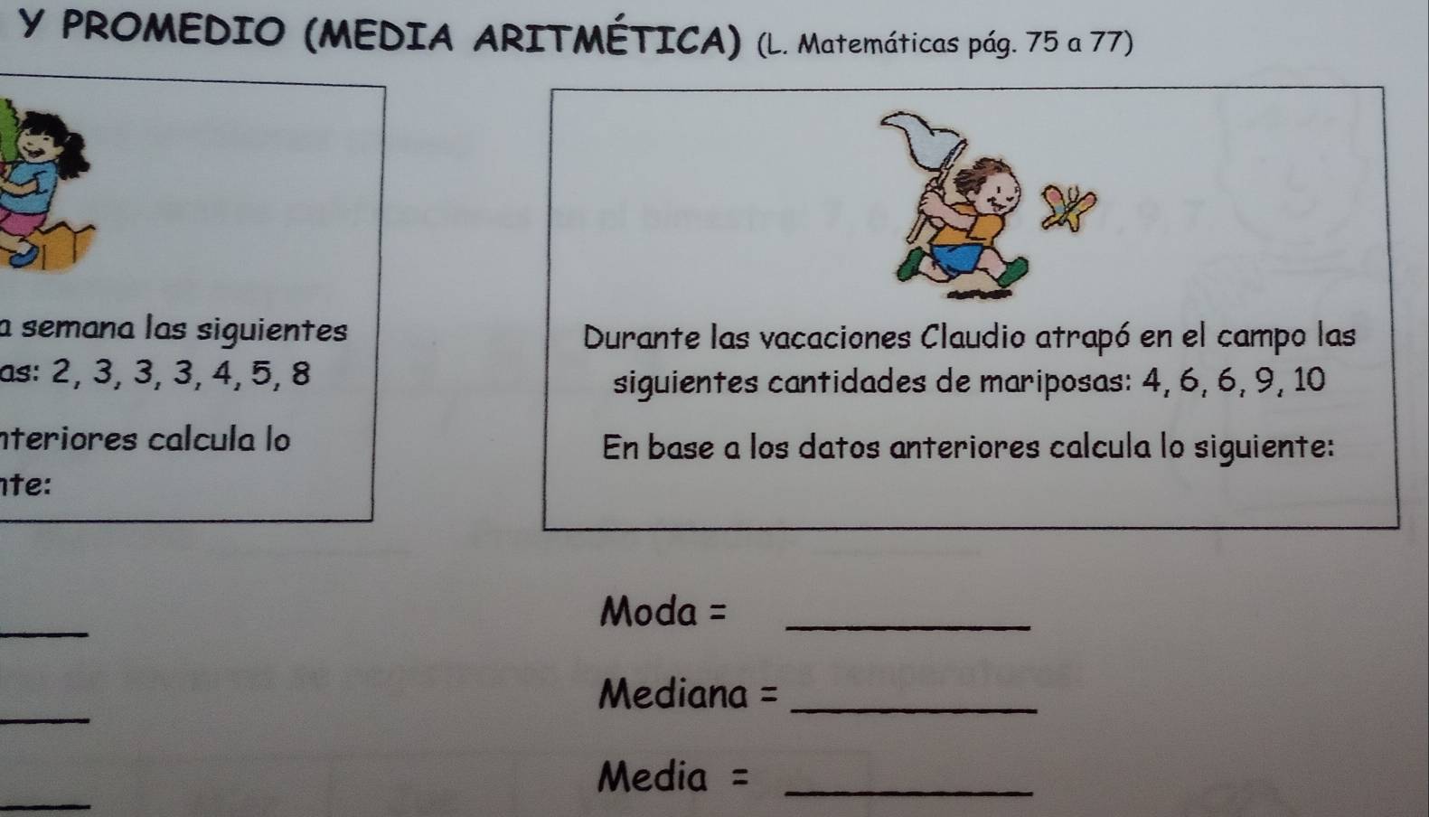 PROMEDIO (MEDIA ARITMÉTICA) (L. Matemáticas pág. 75 a 77) 
a semana las siguientes Durante las vacaciones Claudio atrapó en el campo las 
as: 2, 3, 3, 3, 4, 5, 8
siguientes cantidades de mariposas: 4, 6, 6, 9, 10
nteriores calcula lo En base a los datos anteriores calcula lo siguiente: 
te: 
_ 
Moda =_ 
_ 
Mediana =_ 
_ 
Media =_