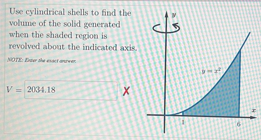 Use cylindrical shells to find the
volume of the solid generated
when the shaded region is
revolved about the indicated axis.
NOTE: Enter the exact answer.
V= 2034.18
x