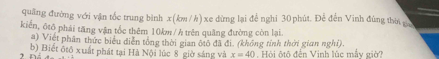 quãng đường với vận tốc trung bình x(km/h)xe dừng lại để nghi 30phút. Đề đến Vinh đúng thời gian 
kiến, ôtô phải tăng vận tốc thêm 10km / h trên quãng đường còn lại. 
a) Viết phân thức biểu diễn tổng thời gian ôtô đã đi. (không tinh thời gian nghỉ). 
b) Biết ôtô xuất phát tại Hà Nội lúc 8 giờ sáng và x=40
2 Để . Hỏi ôtô đến Vinh lúc mấy giờ?