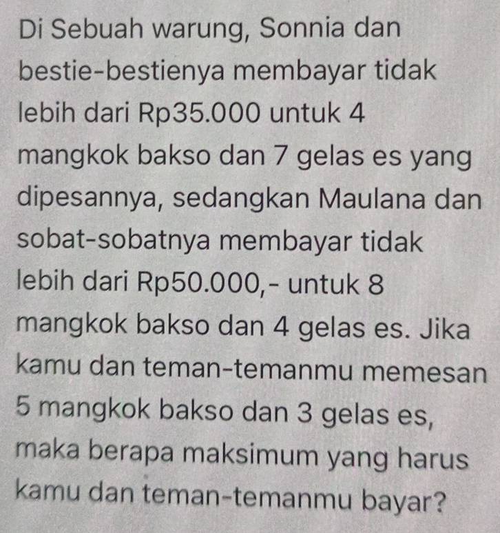 Di Sebuah warung, Sonnia dan 
bestie-bestienya membayar tidak 
lebih dari Rp35.000 untuk 4
mangkok bakso dan 7 gelas es yang 
dipesannya, sedangkan Maulana dan 
sobat-sobatnya membayar tidak 
lebih dari Rp50.000,- untuk 8
mangkok bakso dan 4 gelas es. Jika 
kamu dan teman-temanmu memesan
5 mangkok bakso dan 3 gelas es, 
maka berapa maksimum yang harus 
kamu dan teman-temanmu bayar?