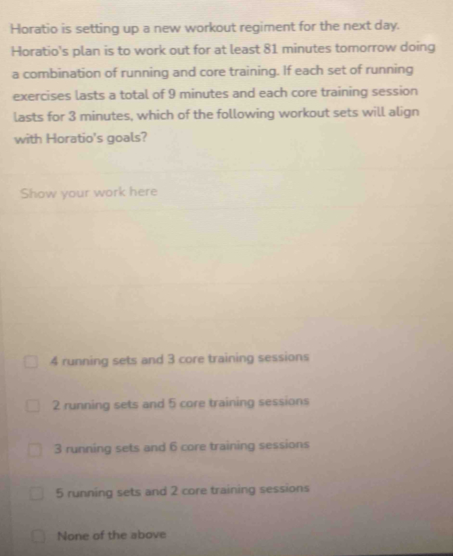 Horatio is setting up a new workout regiment for the next day.
Horatio's plan is to work out for at least 81 minutes tomorrow doing
a combination of running and core training. If each set of running
exercises lasts a total of 9 minutes and each core training session
lasts for 3 minutes, which of the following workout sets will align
with Horatio's goals?
Show your work here
4 running sets and 3 core training sessions
2 running sets and 5 core training sessions
3 running sets and 6 core training sessions
5 running sets and 2 core training sessions
None of the above