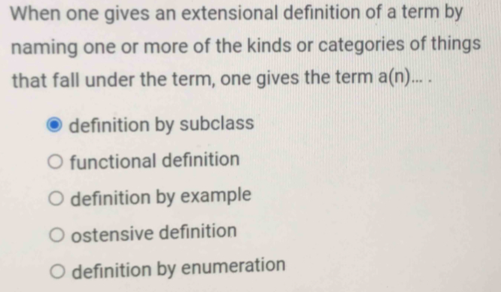 When one gives an extensional definition of a term by
naming one or more of the kinds or categories of things
that fall under the term, one gives the term a(n)....
definition by subclass
functional definition
definition by example
ostensive definition
definition by enumeration