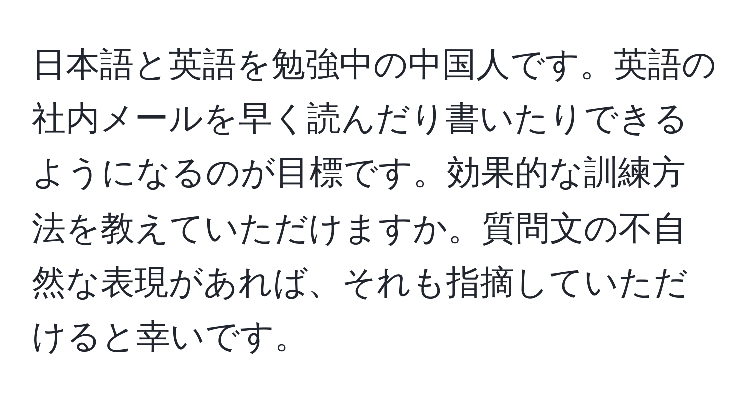 日本語と英語を勉強中の中国人です。英語の社内メールを早く読んだり書いたりできるようになるのが目標です。効果的な訓練方法を教えていただけますか。質問文の不自然な表現があれば、それも指摘していただけると幸いです。