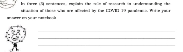 In three (3) sentences, explain the role of research in understanding the 
situation of those who are affected by the COVID 19 pandemic. Write your 
answer on your notebook 
_ 
_ 
_