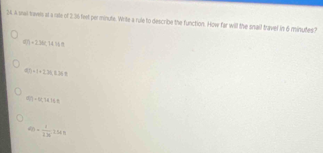 A snail travels at a rate of 2.36 feet per minute. Write a rule to describe the function. How far will the snail travel in 6 minutes?
d(t)=2.36t, 14.16ft
d(t)=1+2.36, 8.36ft
d(t)=6t, 14.16ft
d(t)= 1/2.36 , 2.54ft