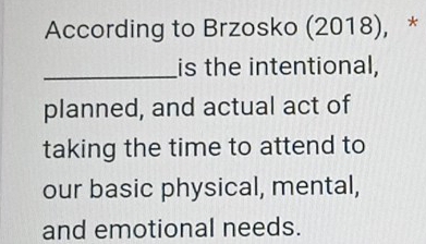 According to Brzosko (2018), * 
_is the intentional, 
planned, and actual act of 
taking the time to attend to 
our basic physical, mental, 
and emotional needs.