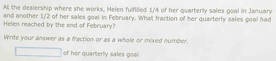 At the dealership where she works, Helen fulfilled 1/4 of her quarterly sales goal in January 
and another 1/2 of her sales goal in February. What fraction of her quarterly sales goal had 
Helen reached by the end of February? 
Write your answer as a fraction or as a whole or mixed number. 
□ of her quarterly sales goal