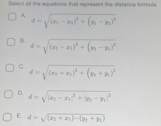 Select all the equations that represent the distance formula.
A. d=sqrt((x_1)-x_2)^2+(y_1-y_2)^2
B. d=sqrt((x_2)-x_1)^2+(y_2-y_1)^2
C. d=sqrt((x_2)+x_1)^2+(y_2+y_1)^2
D. d=sqrt(|x_2)-x_1|^2+|y_2-y_1|^2
E. d=sqrt((x_2)+x_1)-(y_2+y_1)